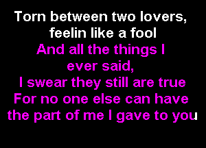 Torn between two lovers,
feelin like a fool
And all the things I
ever said,
I swear they still are true
For no one else can have
the part of me I gave to you