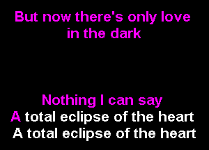 But now there's only love
in the dark

Nothing I can say
A total eclipse of the heart
A total eclipse of the heart