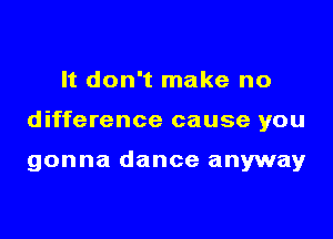 It don't make no

difference cause you

gonna dance anyway