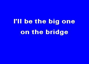 I'll be the big one

on the bridge