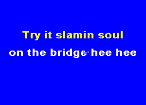 Try it slamin soul

on the bridgehee hee