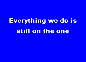 Everything we do is

still on the one