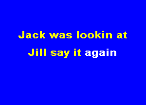 Jack was lookin at

Jill say it again