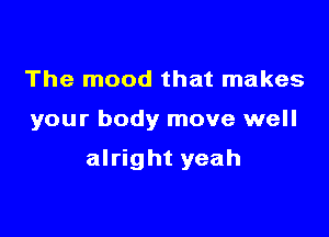 The mood that makes

your body move well

alright yeah