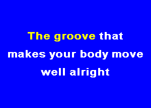 The groove that

makes your body move

well alright