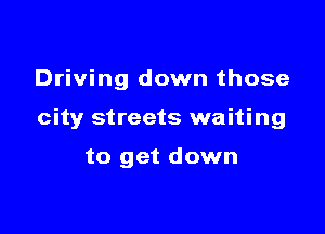 Driving down those

city streets waiting

to get down