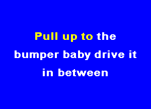 Pull up to the

bumper baby drive it

in between