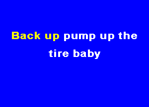 Back up pump up the

tire baby