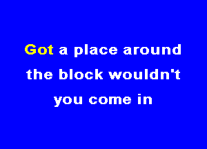 Got a place around
the block wouldn't

you come in