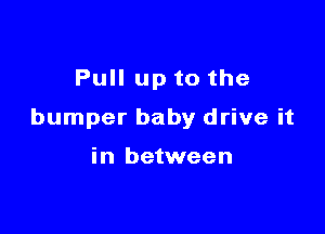 Pull up to the

bumper baby drive it

in between