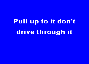 Pull up to it don't

drive through it
