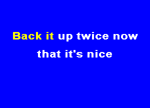 Back it up twice now

that it's nice