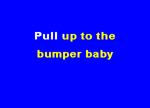 Pull up to the

bumper baby