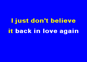 Ijust don't believe

it back in love again