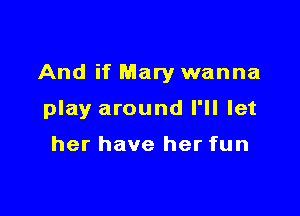 And if Mary wanna

play around I'll let

her have her fun