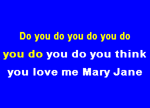 Do you do you do you do

you do you do you think

you love me Mary Jane