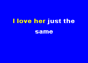 I love herjust the

same