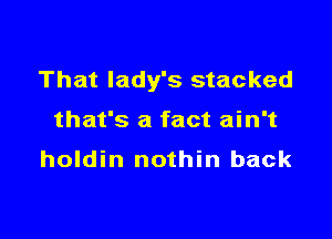 That lady's stacked

that's a fact ain't
holdin nothin back