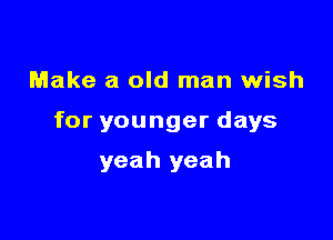 Make a old man wish

for younger days

yeah yeah