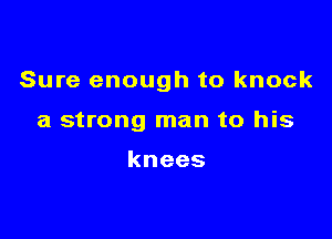 Sure enough to knock

a strong man to his

knees