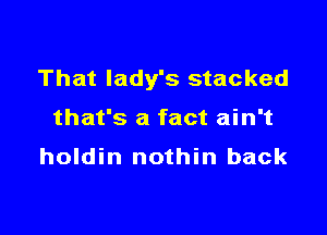 That lady's stacked

that's a fact ain't
holdin nothin back