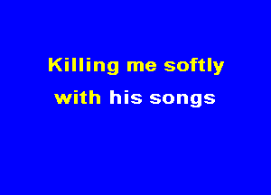 Killing me softly

with his songs