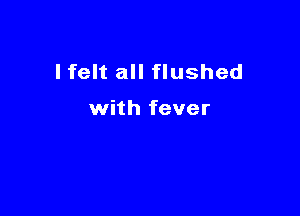 I felt all flushed

with fever