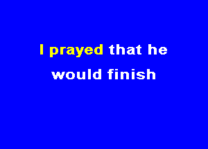 I prayed that he

would finish