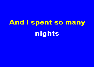 And I spent so many

nights