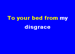 To your bed from my

disg race