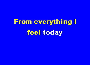 From everything I

feel today