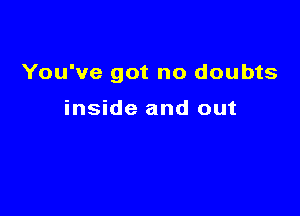 You've got no doubts

inside and out