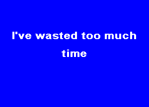 I've wasted too much

time