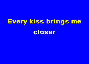 Every kiss brings me

closer