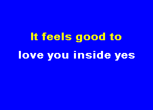 It feels good to

love you inside yes