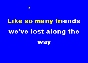 Like so many friends

we've lost along the

way