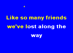 Like so many friends

we've lost along the

way