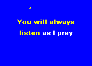 You will always

listen as I pray