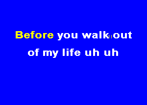 Before you walk..out

of my life uh uh