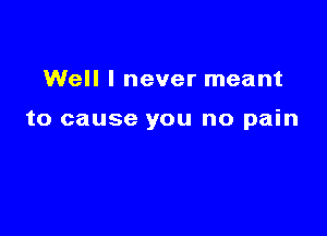 Well I never meant

to cause you no pain