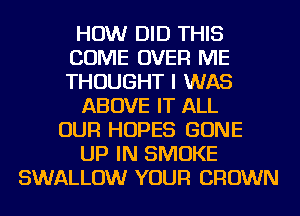 HOW DID THIS
COME OVER ME
THOUGHT I WAS

ABOVE IT ALL

OUR HOPES GONE

UP IN SMOKE

SWALLOW YOUR CROWN