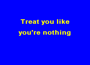 Treat you like

you're nothing
