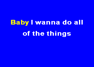 Baby I wanna do all

of the things