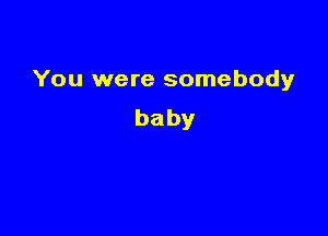 You were somebody

baby