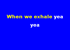 When we exhale yea

yea