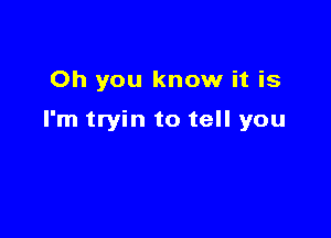 Oh you know it is

I'm tryin to tell you