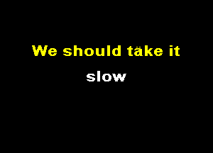 We should take it

slow