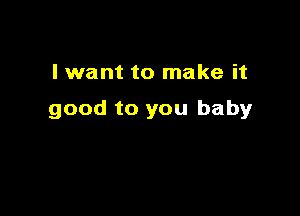 I want to make it

good to you baby