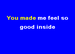 You made me feel so

good inside