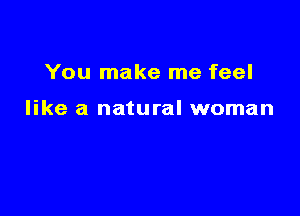 You make me feel

like a natural woman